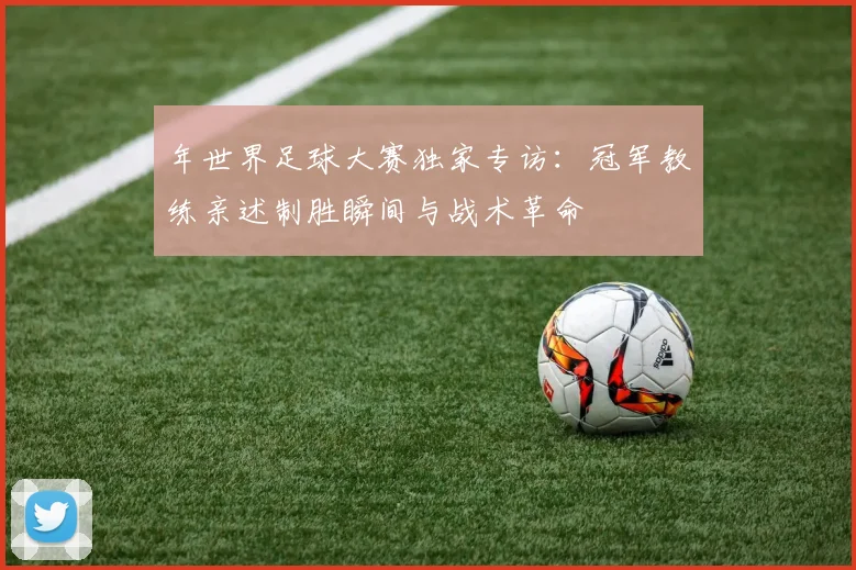 年世界足球大赛独家专访：冠军教练亲述制胜瞬间与战术革命