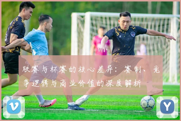 联赛与杯赛的核心差异：赛制、竞争逻辑与商业价值的深度解析