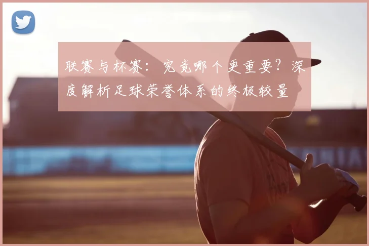 联赛与杯赛：究竟哪个更重要？深度解析足球荣誉体系的终极较量