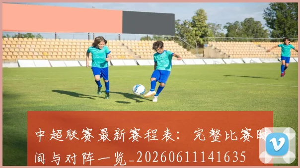 中超联赛最新赛程表：完整比赛时间与对阵一览_20260611141635