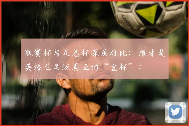 联赛杯与足总杯深度对比：谁才是英格兰足坛真正的“金杯”？