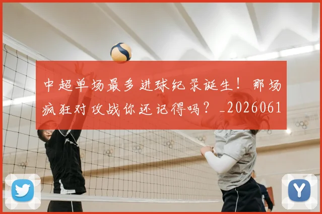 中超单场最多进球纪录诞生！那场疯狂对攻战你还记得吗？_20260610190340