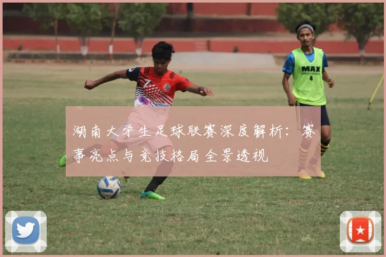 湖南大学生足球联赛深度解析:赛事亮点与竞技格局全景透视