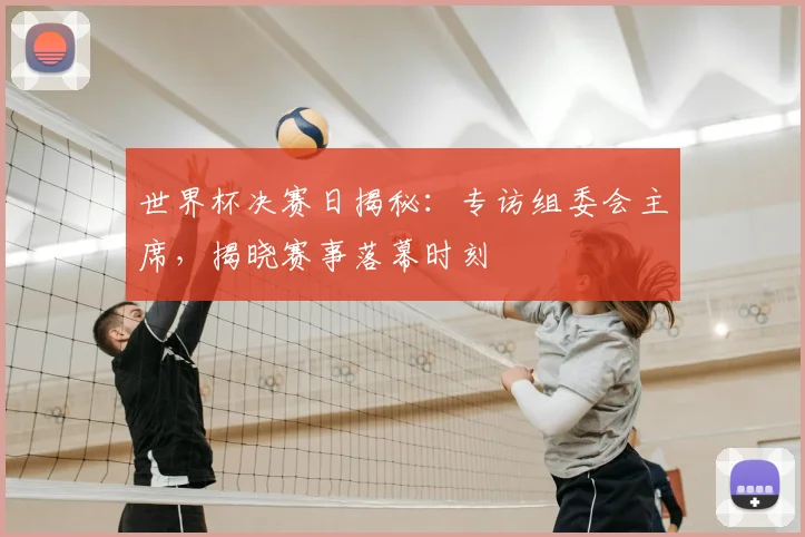 世界杯决赛日揭秘：专访组委会主席，揭晓赛事落幕时刻