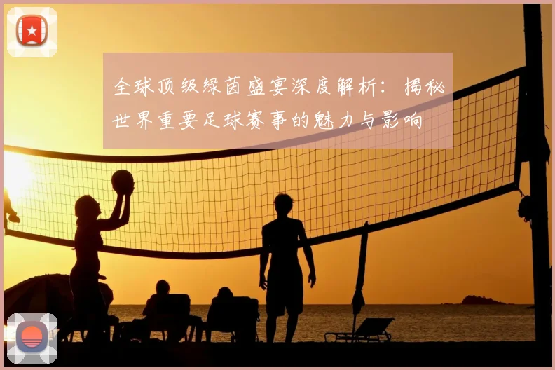 全球顶级绿茵盛宴深度解析：揭秘世界重要足球赛事的魅力与影响