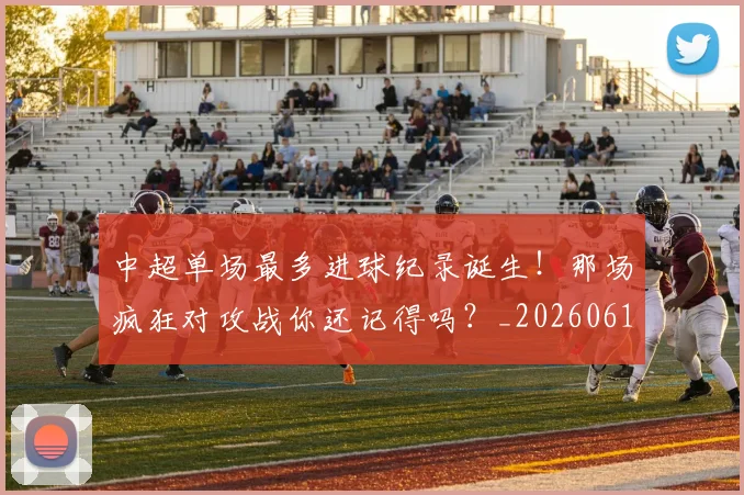 中超单场最多进球纪录诞生！那场疯狂对攻战你还记得吗？_20260610190340