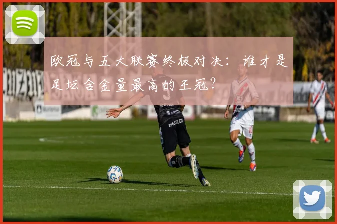 欧冠与五大联赛终极对决：谁才是足坛含金量最高的王冠？