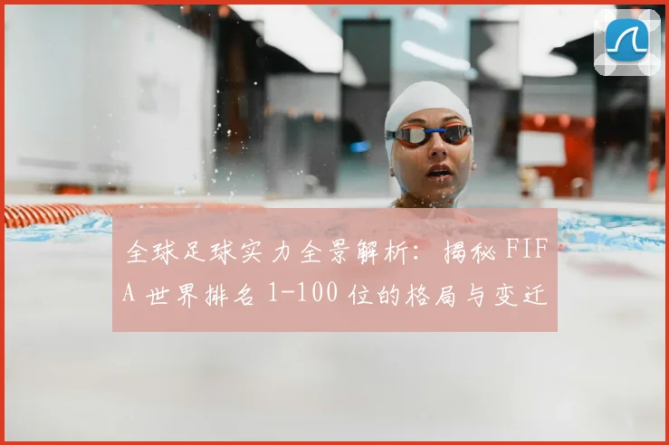 全球足球实力全景解析：揭秘 FIFA 世界排名 1-100 位的格局与变迁