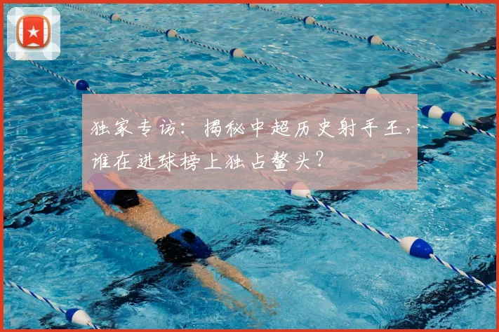 独家专访：揭秘中超历史射手王，谁在进球榜上独占鳌头？