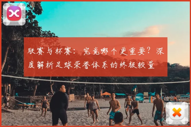 联赛与杯赛：究竟哪个更重要？深度解析足球荣誉体系的终极较量